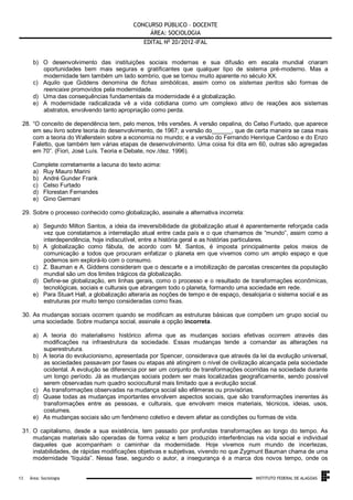 CONCURSO PÚBLICO – DOCENTE
ÁREA: SOCIOLOGIA
EDITAL No 20/2012-IFAL
b) O desenvolvimento das instituições sociais modernas e sua difusão em escala mundial criaram
oportunidades bem mais seguras e gratificantes que qualquer tipo de sistema pré-moderno. Mas a
modernidade tem também um lado sombrio, que se tornou muito aparente no século XX.
c) Aquilo que Giddens denomina de fichas simbólicas, assim como os sistemas peritos são formas de
reencaixe promovidos pela modernidade.
d) Uma das consequências fundamentais da modernidade é a globalização.
e) A modernidade radicalizada vê a vida cotidiana como um complexo ativo de reações aos sistemas
abstratos, envolvendo tanto apropriação como perda.
28. “O conceito de dependência tem, pelo menos, três versões. A versão cepalina, do Celso Furtado, que aparece
em seu livro sobre teoria do desenvolvimento, de 1967; a versão do______, que de certa maneira se casa mais
com a teoria do Wallerstein sobre a economia no mundo; e a versão do Fernando Henrique Cardoso e do Enzo
Faletto, que também tem várias etapas de desenvolvimento. Uma coisa foi dita em 60, outras são agregadas
em 70”. (Fiori, José Luís. Teoria e Debate, nov./dez. 1996).
Complete corretamente a lacuna do texto acima:
a) Ruy Mauro Marini
b) André Gunder Frank
c) Celso Furtado
d) Florestan Fernandes
e) Gino Germani
29. Sobre o processo conhecido como globalização, assinale a alternativa incorreta:
a) Segundo Milton Santos, a ideia da irreversibilidade da globalização atual é aparentemente reforçada cada
vez que constatamos a interrelação atual entre cada país e o que chamamos de “mundo”, assim como a
interdependência, hoje indiscutível, entre a história geral e as histórias particulares.
b) A globalização como fábula, de acordo com M. Santos, é imposta principalmente pelos meios de
comunicação a todos que procuram enfatizar o planeta em que vivemos como um amplo espaço e que
podemos sim explorá-lo com o consumo.
c) Z. Bauman e A. Giddens consideram que o descarte e a imobilização de parcelas crescentes da população
mundial são um dos limites trágicos da globalização.
d) Define-se globalização, em linhas gerais, como o processo e o resultado de transformações econômicas,
tecnológicas, sociais e culturais que abrangem todo o planeta, formando uma sociedade em rede.
e) Para Stuart Hall, a globalização alteraria as noções de tempo e de espaço, desalojaria o sistema social e as
estruturas por muito tempo consideradas como fixas.
30. As mudanças sociais ocorrem quando se modificam as estruturas básicas que compõem um grupo social ou
uma sociedade. Sobre mudança social, assinale a opção incorreta.
a) A teoria do materialismo histórico afirma que as mudanças sociais efetivas ocorrem através das
modificações na infraestrutura da sociedade. Essas mudanças tende a comandar as alterações na
superestrutura.
b) A teoria do evolucionismo, apresentada por Spencer, considerava que através da lei da evolução universal,
as sociedades passavam por fases ou etapas até atingirem o nível de civilização alcançada pela sociedade
ocidental. A evolução se diferencia por ser um conjunto de transformações ocorridas na sociedade durante
um longo período. Já as mudanças sociais podem ser mais localizadas geograficamente, sendo possível
serem observadas num quadro sociocultural mais limitado que a evolução social.
c) As transformações observadas na mudança social são efêmeras ou provisórias.
d) Quase todas as mudanças importantes envolvem aspectos sociais, que são transformações inerentes às
transformações entre as pessoas, e culturais, que envolvem meios materiais, técnicos, ideias, usos,
costumes.
e) As mudanças sociais são um fenômeno coletivo e devem afetar as condições ou formas de vida.
31. O capitalismo, desde a sua existência, tem passado por profundas transformações ao longo do tempo. As
mudanças materiais são operadas de forma veloz e tem produzido interferências na vida social e individual
daqueles que acompanham o caminhar da modernidade. Hoje vivemos num mundo de incertezas,
instabilidades, de rápidas modificações objetivas e subjetivas, vivendo no que Zygmunt Bauman chama de uma
modernidade “líquida”. Nessa fase, segundo o autor, a insegurança é a marca dos novos tempo, onde os

.
13

Área: Sociologia

INSTITUTO FEDERAL DE ALAGOAS

 
