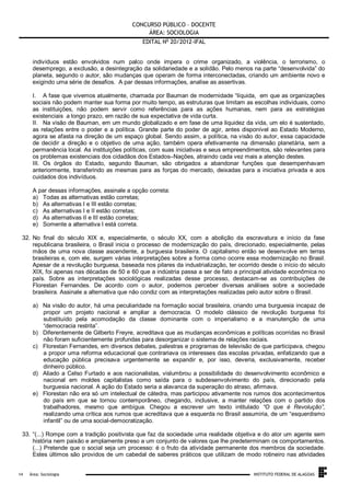 CONCURSO PÚBLICO – DOCENTE
ÁREA: SOCIOLOGIA
EDITAL No 20/2012-IFAL
indivíduos estão envolvidos num palco onde impera o crime organizado, a violência, o terrorismo, o
desemprego, a exclusão, a desintegração da solidariedade e a solidão. Pelo menos na parte “desenvolvida” do
planeta, segundo o autor, são mudanças que operam de forma interconectadas, criando um ambiente novo e
exigindo uma série de desafios. A par dessas informações, analise as assertivas.
I. A fase que vivemos atualmente, chamada por Bauman de modernidade “líquida, em que as organizações
sociais não podem manter sua forma por muito tempo, as estruturas que limitam as escolhas individuais, como
as instituições, não podem servir como referências para as ações humanas, nem para as estratégias
existenciais a longo prazo, em razão de sua expectativa de vida curta.
II. Na visão de Bauman, em um mundo globalizado e em fase de uma liquidez da vida, um elo é sustentado,
as relações entre o poder e a política. Grande parte do poder de agir, antes disponível ao Estado Moderno,
agora se afasta na direção de um espaço global. Sendo assim, a política, na visão do autor, essa capacidade
de decidir a direção e o objetivo de uma ação, também opera efetivamente na dimensão planetária, sem a
permanência local. As instituições políticas, com suas iniciativas e seus empreendimentos, são relevantes para
os problemas existenciais dos cidadãos dos Estados–Nações, atraindo cada vez mais a atenção destes.
III. Os órgãos do Estado, segundo Bauman, são obrigados a abandonar funções que desempenhavam
anteriormente, transferindo as mesmas para as forças do mercado, deixadas para a iniciativa privada e aos
cuidados dos indivíduos.
A par dessas informações, assinale a opção correta:
a) Todas as alternativas estão corretas;
b) As alternativas I e III estão corretas;
c) As alternativas I e II estão corretas;
d) As alternativas II e III estão corretas;
e) Somente a alternativa I está correta.
32. No final do século XIX e, especialmente, o século XX, com a abolição da escravatura e início da fase
republicana brasileira, o Brasil inicia o processo de modernização do país, direcionado, especialmente, pelas
mãos de uma nova classe ascendente, a burguesia brasileira. O capitalismo então se desenvolve em terras
brasileiras e, com ele, surgem várias interpretações sobre a forma como ocorre essa modernização no Brasil.
Apesar de a revolução burguesa, baseada nos pilares da industrialização, ter ocorrido desde o início do século
XIX, foi apenas nas décadas de 50 e 60 que a indústria passa a ser de fato a principal atividade econômica no
país. Sobre as interpretações sociológicas realizadas desse processo, destacam-se as contribuições de
Florestan Fernandes. De acordo com o autor, podemos perceber diversas análises sobre a sociedade
brasileira. Assinale a alternativa que não condiz com as interpretações realizadas pelo autor sobre o Brasil.
a) Na visão do autor, há uma peculiaridade na formação social brasileira, criando uma burguesia incapaz de
propor um projeto nacional e ampliar a democracia. O modelo clássico de revolução burguesa foi
substituído pela acomodação da classe dominante com o imperialismo e a manutenção de uma
“democracia restrita”.
b) Diferentemente de Gilberto Freyre, acreditava que as mudanças econômicas e políticas ocorridas no Brasil
não foram suficientemente profundas para desorganizar o sistema de relações raciais.
c) Florestan Fernandes, em diversos debates, palestras e programas de televisão de que participava, chegou
a propor uma reforma educacional que contrariava os interesses das escolas privadas, enfatizando que a
educação pública precisava urgentemente se expandir e, por isso, deveria, exclusivamente, receber
dinheiro público.
d) Aliado a Celso Furtado e aos nacionalistas, vislumbrou a possibilidade do desenvolvimento econômico e
nacional em moldes capitalistas como saída para o subdesenvolvimento do país, direcionado pela
burguesia nacional. A ação do Estado seria a alavanca da superação do atraso, afirmava.
e) Florestan não era só um intelectual de cátedra, mas participou ativamente nos rumos dos acontecimentos
do país em que se tornou contemporâneo, chegando, inclusive, a manter relações com o partido dos
trabalhadores, mesmo que ambígua. Chegou a escrever um texto intitulado “O que é Revolução”,
realizando uma crítica aos rumos que acreditava que a esquerda no Brasil assumiria, de um “esquerdismo
infantil” ou de uma social-democratização.
33. “(...) Rompe com a tradição positivista que faz da sociedade uma realidade objetiva e do ator um agente sem
história nem paixão e amplamente preso a um conjunto de valores que lhe predeterminam os comportamentos.
(...) Pretende que o social seja um processo: é o fruto da atividade permanente dos membros da sociedade.
Estes últimos são providos de um cabedal de saberes práticos que utilizam de modo rotineiro nas atividades

.
14

Área: Sociologia

INSTITUTO FEDERAL DE ALAGOAS

 