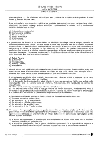 CONCURSO PÚBLICO – DOCENTE
ÁREA: SOCIOLOGIA
EDITAL No 20/2012-IFAL
mais corriqueiras. (...) Se interessam pelos atos da vida cotidiana que aos nossos olhos parecem os mais
banais” (Lallement, Michael, 2008).
Esse texto enfatiza uma corrente sociológica que privilegia abordagens com o uso da observação direta,
observação participante, diálogos, registros em vídeos, conversas com os autores, etc.). A qual dessas
correntes abaixo o texto se refere?
a)
b)
c)
d)
e)

Individualismo metodológico;
Interacionismo simbólico;
Etnometodologia;
Escola de Frankfurt;
Funcionalismo.

34. A problemática da estrutura e da ação marcou os debates da sociologia clássica e vigora, também, na
sociologia contemporânea. Muitos, inclusive, tentam superar essa dicotomia. Um dos autores da Sociologia
contemporânea, por exemplo, afirma a necessidade de manutenção de valores comuns para a manutenção e
permanência da ordem. A estrutura é vista enquanto um sistema de relações padronizadas entre
papéisfunções, ou seja, é a estrutura enquanto organização em sistemas, sendo que esses seriam sociais e
integrados. Apresenta a centralidade no desempenho de papéisfunções na estrutura social. O papel social é
então executado. Qual autor se encaixa nessa teoria?
a)
b)
c)
d)
e)

Talcott Parsons;
E. Goffman;
Pierre Bourdieu;
Anthony Giddens;
Norbert Elias.

35. Um dos autores mais importantes da sociologia contemporânea é Pierre Bourdieu. Sua contribuição alcança as
mais variadas áreas do conhecimento humano, discutindo, em suas obras, temas como educação, cultura,
literatura, arte, mídia, política. Analise as assertivas sobre esse autor de origem francesa.
I – Inserindo-se no debate sobre a relação estrutura e ação, Bourdieu analisa a realidade, tendo como
centralidade metodológica as ações dos indivíduos;
II – A dominação do gênero masculino sobre o feminino ocorre porque está no habitus que ambos estão
internalizando, tanto os homens como as mulheres, historicamente, têm reproduzido os valores da
masculinidade.
III – Crítica o estruturalismo por esse desconsiderar a prática humana;
IV – O autor faz uma análise sobre a produção cultural em tempos neoliberais, realizando uma crítica à
diversificação dos produtos culturais existentes na atualidade. Segundo ele, há uma mitologia da diferenciação
e da diversificação dos produtos. A concorrência, longe de diversificar, homogeneíza.
A partir dessas informações, assinale as frases corretas que pertencem as discussões do autor:
a) Todas as alternativas estão corretas;
b) As alternativas I, II e III estão corretas;
c) As alternativas I, III e IV estão corretas;
d) As alternativas II e IV estão corretas;
e) As alternativas II, III e IV estão corretas.
36. O processo de organização escolar, na gestão democrática participativa, dispõe de funções que são
propriedades comuns ao sistema organizacional de uma instituição, a partir das quais se definem as ações e as
operações necessárias ao seu funcionamento. Em relação às funções dos elementos da organização e gestão
escolar, é correto afirmar que:
a) A função da organização é a comprovação do funcionamento da escola, tendo como base o processo
avaliativo realizado pela gestão escolar.
b) A função do planejamento, para a gestão democrática participativa, é a explicitação de objetivos e
antecipação de decisões para orientar a instituição, prevendo-se o que se deve fazer para atingi-los.

.
15

Área: Sociologia

INSTITUTO FEDERAL DE ALAGOAS

 