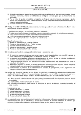 CONCURSO PÚBLICO – DOCENTE
ÁREA: SOCIOLOGIA
EDITAL No 20/2012-IFAL
c) A função da avaliação desenvolve a operacionalização e racionalização dos recursos humanos, físicos,
materiais, financeiros, criando e viabilizando as condições e modos para que o planejamento seja
executado.
d) Por se tratar da gestão democrática participativa, as funções dos elementos da organização e gestão
escolar não são definidos, pois o trabalho é coletivo, em que todos os sujeitos envolvidos desenvolvem as
mesmas tarefas institucionais.
e) Todas as afirmativas são verdadeiras.
37. O artigo 12 da LDB 9.394/96 atribui às escolas incumbências que podem revelar certa autonomia. Dentre essas
incumbências, podemos relacionar:
I. Administrar seu pessoal e seus recursos materiais e financeiros;
II. Articular-se com as famílias e a comunidade, criando processos de integração da sociedade com a escola;
III. Assegurar o cumprimento dos dias letivos e horas-aula estabelecidas;
IV. Prover meios para recuperação dos alunos de menor rendimento;
V. Velar pelo cumprimento do plano de trabalho de cada docente.
São afirmativas corretas:
a) Apenas as alternativas I, II, e V estão corretas;
b) Apenas as alternativas II, III, IV, e V estão corretas;
c) Todas as alternativas estão corretas;
d) Apenas as alternativas III e IV estão corretas;
e) Apenas as alternativas II e III estão corretas.
38. Considerando a tendência pedagógica liberal tecnicista, é falso afirmar que:
a) O tecnicismo educacional ganhou autonomia enquanto tendência pedagógica nos anos 60, inspirada na
teoria behaviorista da aprendizagem e na abordagem sistêmica do ensino.
b) A tendência tecnicista está interessada na racionalização do ensino, no uso de meios e técnicas mais
eficazes, prevalecendo o uso de manuais de caráter instrumental.
c) Os livros didáticos utilizados nas escolas que adotam essa tendência são elaborados com base na
tecnologia da instrução.
d) A tendência tecnicista foi imposta às escolas pelos órgãos oficiais do governo populista, por ser compatível
com a orientação econômica, política e ideológica vigente nesse período.
e) No tecnicismo, o professor é um administrador e executor do planejamento, que é organizado com
objetivos, conteúdos, estratégias e avaliação.
39. O início dos anos 80 é marcado por um cenário socioeconômico brasileiro que apresentava uma tendência
neoliberal, indicando o Estado mínimo de direitos que desobrigava o poder público em oferecer serviços como
saúde e educação. Nesse sentido, a política neoliberal acenava para uma educação brasileira em que:
I. A oferta de escola é democratizada, visto que o poder público e sociedade civil organizada poderiam atender
a população;
II. A escola pública mantém o monopólio do ensino;
III. A formação do trabalhador, para atender as demandas do avanço tecnológico, torna-se competência do
setor privado;
Pode-se afirmar que:
a) Apenas a alternativa I é correta;
b) Apenas a alternativa II é correta.
c) Apenas a alternativa III é correta;
d) As alternativas I e II são corretas;
e) As alternativas I e III são corretas.
40. As relações de poder são questões centrais das teorias críticas do currículo, visto que o poder se manifesta em
relações sociais em que os indivíduos ou grupos são submetidos às decisões arbitrárias de outros e que
podemos constatar essas relações no âmbito escolar. Nesse sentido, podemos afirmar que:

.
16

Área: Sociologia

INSTITUTO FEDERAL DE ALAGOAS

 