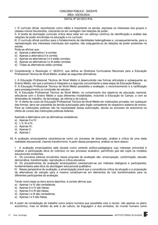CONCURSO PÚBLICO – DOCENTE
ÁREA: SOCIOLOGIA
EDITAL No 20/2012-IFAL
I. O currículo oficial, reconhecido como válido e importante na escola, expressa os interesses dos grupos e
classes menos favorecidos, colocando-os em vantagem nas relações de poder;
II. A tarefa de teorização curricular crítica deve estar em um esforço contínuo de identificação e análise das
relações de poder envolvidas na educação e no currículo;
III. O currículo oficial contribui para o fortalecimento de identidades heterogêneas e, consequentemente, para a
representação dos interesses individuais dos sujeitos, não subjugando-os às relações de poder existentes na
escola.
Pode-se afirmar que:
a) Apenas a alternativa I é correta;
b) Apenas a alternativa II é correta;
c) Apenas as alternativas I e II estão corretas;
d) Apenas as alternativas I e III estão corretas;
e) Todas as alternativas estão corretas.
41. Considerando a Resolução n° 06/2012, que define as Diretrizes Curriculares Nacionais para a Educação
Profissional Técnica de Nível Médio, analise as seguintes afirmativas:
I. A Educação Profissional Técnica de Nível Médio é desenvolvida nas formas articulada e subsequente ao
Ensino Médio, em que a primeira é integrada e a segunda concomitante a essa etapa da Educação Básica.
II. A Educação Profissional Técnica de Nível Médio possibilita a avaliação, o reconhecimento e a certificação
para prosseguimento ou conclusão de estudos.
III. A Educação Profissional Técnica de Nível Médio, no cumprimento dos objetivos da educação nacional,
articula-se com o Ensino Médio e suas diferentes modalidades, incluindo a Educação do Campo, e com as
dimensões do trabalho, da tecnologia, da ciência e da cultura.
IV. A oferta de curso de Educação Profissional Técnica de Nível Médio em instituições privadas, em quaisquer
das formas, deve ser precedida da devida autorização pelo órgão competente do respectivo sistema de ensino.
Para as instituições públicas não há necessidade dessa autorização, devido ao processo de autonomia na
oferta de cursos das instituições públicas federais.
Assinale a alternativa com as afirmativas verdadeiras:
a) Apenas II e IV;
b) I, II, III e IV;
c) Apenas IV;
d) Apenas II;
e) Apenas I.
42. A avaliação emancipatória caracteriza-se como um processo de descrição, análise e crítica de uma dada
realidade educacional, visando transformá-la. A partir dessa perspectiva, análise os itens abaixo:
I. A avaliação emancipatória está situada numa vertente político-pedagógica cujo interesse primordial é
analisar a participação ativa do individuo no seu processo avaliativo, permitindo que ele copie os modelos
educacionais existentes.
II. Os conceitos básicos envolvidos nessa proposta de avaliação são: emancipação, conformação, decisão
democrática, transformação, reprodução e crítica educativa.
III. Os procedimentos da avaliação emancipatória caracterizam-se por métodos dialógicos e participantes,
fundamentados pela ótica da abordagem educacional qualitativa.
IV. Nessa perspectiva de avaliação, a emancipação prevê que a consciência crítica da situação e a proposição
de alternativas de solução para a mesma constituam-se em elementos de luta transformadora para os
diferentes participantes da avaliação.
Tendo como base os itens acima descritos, é correto afirmar que:
a) Apenas I e IV são verdadeiras;
b) Apenas II e IV são falsas;
c) Apenas II e III são falsas;
d) Apenas I e III são verdadeiras;
e) Apenas I e II são falsas.
43. A partir da constatação do trabalho como práxis humana que possibilita criar e recriar, não apenas no plano
econômico, mas no âmbito da arte e da cultura, da linguagem e dos símbolos, do mundo humano como

.
17

Área: Sociologia

INSTITUTO FEDERAL DE ALAGOAS

 