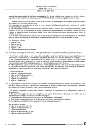 CONCURSO PÚBLICO – DOCENTE
ÁREA: SOCIOLOGIA
EDITAL No 20/2012-IFAL
resposta às suas múltiplas e históricas necessidades “[...] é que o trabalho se constitui em direito e dever e
engendra um princípio formativo ou educativo (FRIGOTTO, 2012). Assim sendo, podemos afirmar que:
I. O trabalho como princípio educativo é uma técnica didática ou metodológica no processo de aprendizagem,
sem relação com o princípio ético-político;
II. A pedagogia das competências constitui-se em um aparato ideológico que sustenta a concepção do trabalho
enquanto princípio educativo;
III. Da compreensão do trabalho como princípio educativo deriva a ideia de que é fundamental socializar, desde
a infância, o princípio de que a tarefa de prover a subsistência, e outras esferas da vida pelo trabalho, é comum
a todos os seres humanos, evitando-se, desta forma, criar indivíduos ou grupos que exploram e vivem do
trabalho de outros;
IV. O trabalho como princípio educativo surge do fato de que todos os seres humanos são seres da natureza e,
portanto, têm a necessidade de alimentar-se, proteger-se das intempéries e criar seus meios de vida.
São afirmações corretas
a) Apenas I e II;
b) Apenas II e IV;
c) Apenas III e IV;
d) Apenas I e IV;
e) Todas as alternativas estão corretas.
44. Em relação à formação docente para a Educação Profissional Técnica de Nível Médio, podemos dizer que:
I. A formação inicial realiza-se em cursos de graduação e programas de licenciatura ou outras formas, em
consonância com a legislação e com normas específicas definidas pelo Conselho Nacional de Educação.
II. Aos professores graduados, não licenciados, em efetivo exercício na profissão docente ou aprovados em
concurso público, não é assegurado o direito de participar ou ter reconhecidos seus saberes profissionais em
processos destinados à formação pedagógica ou à certificação da experiência docente.
III. A formação inicial esgota as possibilidades de qualificação profissional e desenvolvimento dos professores
da Educação Profissional Técnica de Nível Médio, não cabendo aos sistemas e às instituições de ensino a
organização e viabilização de ações destinadas à formação continuada de professores.
É correto afirmar que:
a) Apenas I e II são verdadeiras;
b) Apenas II e III são verdadeiras;
c) Apenas III é verdadeira;
d) Apenas II é verdadeira;
e) Apenas I é verdadeira.
45. As organizações de ensino e educacionais que tenham o objetivo de reproduzir a lógica da competição e das
regras do mercado buscam a instalação de uma prática de ensino que valoriza a concorrência e a eficiência
dos resultados. Essas organizações podem ser caracterizadas através:
I. Da atenção à eficiência dos alunos em relação à qualidade, ao desempenho e as necessidades básicas da
aprendizagem;
II. Da supervalorização de algumas disciplinas, tais como Matemática e Ciências, em virtude da sua
importância para um país em desenvolvimento tecnológico;
III. Do repasse das obrigações do poder público às empresas e à comunidade;
IV. Da ênfase e criação de sistemas de avaliação de controle dos resultados educacionais;
V. do estabelecimento de formas inovadoras de treinamento de professores.
São afirmativas corretas:
a) Apenas as alternativas II e III;
b) Apenas as alternativas I e IV;
c) Todas as alternativas;
d) Apenas as alternativas II, III e V;
e) Apenas as alternativas III e V;

.
18

Área: Sociologia

INSTITUTO FEDERAL DE ALAGOAS

 