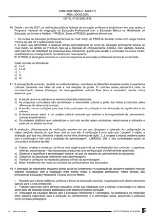 CONCURSO PÚBLICO – DOCENTE
ÁREA: SOCIOLOGIA
EDITAL No 20/2012-IFAL
46. Desde o ano de 2007, as instituições públicas federais de educação profissional implantaram em suas ações, o
Programa Nacional de Integração da Educação Profissional com a Educação Básica na Modalidade de
Educação de Jovens e Adultos – PROEJA. Sobre o PROEJA, podemos afirmar que:
I. Os cursos de educação profissional técnica de nível médio do PROEJA deverão contar com carga horária
mínima de três mil e quatrocentas horas;
II. O aluno que demonstrar a qualquer tempo aproveitamento no curso de educação profissional técnica de
nível médio, no âmbito do PROEJA, fará jus à obtenção do correspondente diploma, com validade nacional,
tanto para fins de habilitação na respectiva área profissional, quanto para atestar a conclusão do ensino médio,
possibilitando o prosseguimento de estudos em nível superior;
III. O PROEJA abrangerá somente os cursos e programas de educação profissional técnica de nível médio.
Estão corretas as afirmativas:
a) I e II;
b) I e III;
c) I;
d) II;
e) III.
47. A concepção de currículo, pautada no multiculturalismo, reconhece as diferentes situações sociais e repertórios
culturais presentes nas salas de aula e nas relações de poder. O currículo nessa perspectiva parte do
reconhecimento dessas diferenças, da heterogeneidade cultural. Para tanto é necessário, dentre outros
aspectos, que:
a) A escola reviva os valores e as normas ocidentais tradicionais;
b) As propostas curriculares não reconheçam a diversidade cultural a partir dos hiatos produzidos pelas
diferenças de ideias e de crenças;
c) A escola crie as condições para que todos participem da produção e da reinvenção de significados e de
valores;
d) A escola possa aderir a um projeto cultural nacional que valorize a homogeneidade de pensamento,
crenças e sentimentos;
e) Os materiais didáticos que materializam o currículo escolar sejam produzidos, selecionados e utilizados a
partir de um ideário nacional.
48. A avaliação, diferentemente da verificação, envolve um ato que ultrapassa a obtenção da configuração do
objeto, exigindo decisão do que fazer ante ou com ele. A verificação é uma ação que “congela” o objeto; a
avaliação, por sua vez, direciona o objeto numa trilha dinâmica de ação. “[...] no geral a escola brasileira opera
com a verificação e não com a avaliação da aprendizagem”. (LIBÂNEO, 2011). São consideradas ações de
uma prática avaliativa escolar:
a) Coletar, analisar e sintetizar, da forma mais objetiva possível, as manifestações das condutas – cognitivas,
afetivas, psicomotoras – dos educandos, produzindo uma configuração do efetivamente aprendido;
b) Observar e quantificar a aprendizagem escolar, no que diz respeito ao conhecimento do educando;
c) Classificar os educandos ordenando suas aprendizagens;
d) Verificar e configurar os resultados parciais e finais da aprendizagem;
e) Medir, transformar em notas ou conceitos os conhecimentos dos educandos.
49. A formação do trabalhador enquanto direito social se fundamenta na superação da dicotomia trabalho manual/
trabalho intelectual, com a integração entre ensino médio e educação profissional. Nesse sentido, são
princípios da Educação Profissional Técnica de Nível Médio:
I. Respeito aos valores estéticos, políticos e éticos da educação nacional, na perspectiva do desenvolvimento
apenas para a vida profissional;
II. Trabalho assumido como princípio educativo, tendo sua integração com a ciência, a tecnologia e a cultura
como base da proposta político-pedagógica e do desenvolvimento curricular;
III. Articulação da Educação Básica com a Educação Profissional e Tecnológica, na perspectiva da integração
entre saberes específicos para a produção do conhecimento e a intervenção social, assumindo a pesquisa
como princípio pedagógico;

.
19

Área: Sociologia

INSTITUTO FEDERAL DE ALAGOAS

 