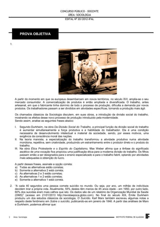 CONCURSO PÚBLICO – DOCENTE
ÁREA: SOCIOLOGIA
EDITAL No 20/2012-IFAL

PROVA OBJETIVA
1.

A partir do momento em que os europeus desembarcam em novos territórios, no século XVI, amplia-se o seu
mercado consumidor. A comercialização de produtos é então ampliada e diversificada. O trabalho, antes
artesanal, em que o fabricante tinha domínio de todo o processo de produção, dificulta a demanda por novos
produtos. Os trabalhadores passam a ser divididos em atividades específicas, tornando a produção mais ágil.
Os chamados clássicos da Sociologia discutem, em suas obras, a introdução da divisão social do trabalho,
mostrando os efeitos desse novo processo de produção introduzido pela modernidade.
Sendo assim, analise as seguintes frases abaixo:
I.

Segundo Durkheim, na obra Da Divisão Social do Trabalho, a principal função da divisão social do trabalho
é aumentar simultaneamente a força produtiva e a habilidade do trabalhador. Ela é uma condição
necessária de desenvolvimento intelectual e material da sociedade, sendo, por esses motivos, uma
exigência da consciência moral das nações.
II. Na teoria marxista, a especialização do trabalho transformou a atividade produtiva numa atividade
monótona, repetitiva, sem criatividade, produzindo um estranhamento entre o produtor direto e o produto do
trabalho.
III. Na obra Ética Protestante e o Espírito do Capitalismo, Max Weber afirma que a ênfase do significado
ascético de uma vocação fixa propiciou uma justificação ética para a moderna divisão do trabalho. Os filhos
passam então a ser designados para o ensino especializado e para o trabalho fabril, optando por atividades
mais adequadas à obtenção do lucro.
A partir dessas frases, assinale a opção correta:
a) Todas as alternativas estão corretas;
b) Somente a alternativa 2 está correta;
c) As alternativas 2 e 3 estão corretas;
d) As alternativas 1 e 2 estão corretas;
e) Somente a alternativa 1 está correta.
2. “A cada 40 segundos uma pessoa comete suicídio no mundo. Ou seja, por ano, um milhão de indivíduos
decidem tirar a própria vida. Atualmente, 55% destes têm menos de 45 anos idade - em 1950, por outro lado,
60% dos suicidas eram mais velhos que isto. Os dados são de um relatório da Organização Mundial da Saúde
(OMS)” (acesso em 21/01/2013 http://revistaepoca.globo.com). No final do século XIX, Émile Durkheim
produziu um dos estudos clássicos da sociologia, O Suicídio. Karl Marx também escreveu algumas notas a
respeito deste fenômeno em Sobre o suicídio, publicando-as em janeiro de 1846. A partir das análises de Marx
e Durkheim, podemos afirmar que:

.
2

Área: Sociologia

INSTITUTO FEDERAL DE ALAGOAS

 