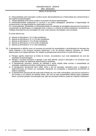 CONCURSO PÚBLICO – DOCENTE
ÁREA: SOCIOLOGIA
EDITAL No 20/2012-IFAL
IV. Dissociabilidade entre educação e prática social, desconsiderando-se a historicidade dos conhecimentos e
dos sujeitos da aprendizagem;
V. Indissociabilidade entre teoria e prática no processo de ensino-aprendizagem;
VI. Interdisciplinaridade assegurada no currículo e na prática pedagógica, persistindo a fragmentação de
conhecimentos e de segmentação da organização curricular;
VII. Contextualização, flexibilidade e interdisciplinaridade na utilização de estratégias educacionais favoráveis à
compreensão de significados e à integração entre a teoria e a vivência da prática profissional, envolvendo as
múltiplas dimensões do eixo tecnológico do curso e das ciências e tecnologias a ele vinculadas.
É correto afirmar que:
a)
b)
c)
d)
e)

Apenas as afirmativas I, IV e V são verdadeiras:
Apenas as afirmativas II, III, V e VII são verdadeiras;
Apenas as afirmativas V, VI e VII são verdadeiras;
Apenas as afirmativas I, II, III e VI são verdadeiras;
Apenas as afirmativas II, IV e V são verdadeiras.

50. O planejamento é definido como um processo de previsão de necessidades e racionalização de emprego dos
meios materiais e dos recursos humanos disponíveis, a fim de alcançar objetivos concretos, em prazos
determinados e em etapas definidas. Em relação ao planejamento educacional, é correto afirmar que:
a) Planejar significa determinar os limites do homem, circundando-o num viver estabelecido em prol dos
resultados da aprendizagem.
b) Planejar o processo educativo é planejar o que está definido, porque a educação é um processo cujos
resultados podem ser totalmente determinados e escolhidos.
c) O planejamento educativo, partindo da realidade e sendo dirigido pelas normas e necessidades da
sociedade, estabelece princípios mistificadores e dominadores.
d) O planejamento educacional deve refletir sobre o tipo de educação necessária para a integração e
desenvolvimento do homem em sociedade, atendendo às concepções e perspectivas econômicas do
sistema capitalista.
e) O planejamento educacional não pode estar limitado por uma visão individualista, que procure conformar o
ser humano a um sistema de restritas visões, sem que as suas necessidades básicas sejam satisfeitas.
Assim, é preciso planejar uma educação que, pelo seu processo dinâmico, possa ser criadora e libertadora.

.
20

Área: Sociologia

INSTITUTO FEDERAL DE ALAGOAS

 