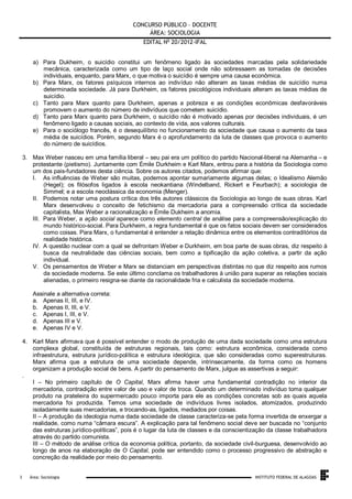 CONCURSO PÚBLICO – DOCENTE
ÁREA: SOCIOLOGIA
EDITAL No 20/2012-IFAL
a) Para Dukheim, o suicídio constitui um fenômeno ligado às sociedades marcadas pela solidariedade
mecânica, caracterizada como um tipo de laço social onde não sobressaem as tomadas de decisões
individuais, enquanto, para Marx, o que motiva o suicídio é sempre uma causa econômica.
b) Para Marx, os fatores psíquicos internos ao indivíduo não alteram as taxas médias de suicídio numa
determinada sociedade. Já para Durkheim, os fatores psicológicos individuais alteram as taxas médias de
suicídio.
c) Tanto para Marx quanto para Durkheim, apenas a pobreza e as condições econômicas desfavoráveis
promovem o aumento do número de indivíduos que cometem suicídio.
d) Tanto para Marx quanto para Durkheim, o suicídio não é motivado apenas por decisões individuais, é um
fenômeno ligado a causas sociais, ao contexto de vida, aos valores culturais.
e) Para o sociólogo francês, é o desequilíbrio no funcionamento da sociedade que causa o aumento da taxa
média de suicídios. Porém, segundo Marx é o aprofundamento da luta de classes que provoca o aumento
do número de suicídios.
3. Max Weber nasceu em uma família liberal – seu pai era um político do partido Nacional-liberal na Alemanha – e
protestante (pietismo). Juntamente com Émile Durkheim e Karl Marx, entrou para a história da Sociologia como
um dos pais-fundadores desta ciência. Sobre os autores citados, podemos afirmar que:
I. As influências de Weber são muitas, podemos apontar sumariamente algumas delas; o Idealismo Alemão
(Hegel); os filósofos ligados à escola neokantiana (Windelband, Rickert e Feurbach); a sociologia de
Simmel; e a escola neoclássica da economia (Menger).
II. Podemos notar uma postura crítica dos três autores clássicos da Sociologia ao longo de suas obras. Karl
Marx desenvolveu o conceito de fetichismo da mercadoria para a compreensão crítica da sociedade
capitalista, Max Weber a racionalização e Émile Dukheim a anomia.
III. Para Weber, a ação social aparece como elemento central de análise para a compreensão/explicação do
mundo histórico-social. Para Durkheim, a regra fundamental é que os fatos sociais devem ser considerados
como coisas. Para Marx, o fundamental é entender a relação dinâmica entre os elementos contraditórios da
realidade histórica.
IV. A questão nuclear com a qual se defrontam Weber e Durkheim, em boa parte de suas obras, diz respeito à
busca da neutralidade das ciências sociais, bem como a tipificação da ação coletiva, a partir da ação
individual.
V. Os pensamentos de Weber e Marx se distanciam em perspectivas distintas no que diz respeito aos rumos
da sociedade moderna. Se este último conclama os trabalhadores à união para superar as relações sociais
alienadas, o primeiro resigna-se diante da racionalidade fria e calculista da sociedade moderna.
Assinale a alternativa correta:
a. Apenas II, III, e IV.
b. Apenas II, III, e V.
c. Apenas I, III, e V.
d. Apenas III e V.
e. Apenas IV e V.
4. Karl Marx afirmava que é possível entender o modo de produção de uma dada sociedade como uma estrutura
complexa global, constituída de estruturas regionais, tais como: estrutura econômica, considerada como
infraestrutura, estrutura jurídico-política e estrutura ideológica, que são consideradas como superestruturas.
Marx afirma que a estrutura de uma sociedade depende, intrinsecamente, da forma como os homens
organizam a produção social de bens. A partir do pensamento de Marx, julgue as assertivas a seguir:
.
I – No primeiro capítulo de O Capital, Marx afirma haver uma fundamental contradição no interior da
mercadoria, contradição entre valor de uso e valor de troca. Quando um determinado indivíduo toma qualquer
produto na prateleira do supermercado pouco importa para ele as condições concretas sob as quais aquela
mercadoria foi produzida. Temos uma sociedade de indivíduos livres isolados, atomizados, produzindo
isoladamente suas mercadorias, e trocando-as, ligados, mediados por coisas.
II – A produção da ideologia numa dada sociedade de classe caracteriza-se pela forma invertida de enxergar a
realidade, como numa “câmara escura”. A explicação para tal fenômeno social deve ser buscada no “conjunto
das estruturas jurídico-políticas”, pois é o lugar da luta de classes e da conscientização da classe trabalhadora
através do partido comunista.
III – O método de análise crítica da economia política, portanto, da sociedade civil-burguesa, desenvolvido ao
longo de anos na elaboração de O Capital, pode ser entendido como o processo progressivo de abstração e
concreção da realidade por meio do pensamento.

.
3

Área: Sociologia

INSTITUTO FEDERAL DE ALAGOAS

 