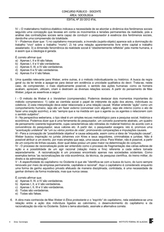 CONCURSO PÚBLICO – DOCENTE
ÁREA: SOCIOLOGIA
EDITAL No 20/2012-IFAL
IV – O materialismo histórico-dialético indicava a necessidade de se abordar a dinâmica dos fenômenos sociais
segundo uma concepção que levasse em conta os movimentos e tensões permanentes da realidade, pois a
análise das contradições sociais seria capaz de conduzir o pesquisador à essência dos fenômenos sociais,
dando-lhe uma compreensão da totalidade.
V – Podemos dizer que: 1) no capitalismo mecanizado, a inversão (sujeito-objeto) aparece sob a dominação do
trabalho “vivo“ sobre o trabalho “morto”; 2) há uma relação aparentemente livre entre capital e trabalho
assalariado; 3) a dimensão fenomênica da realidade social é “obedientemente refletida” pela mente humana, e
é assim que a ideologia é gerada.
É correto afirmar que:
a) Apenas I, II e III são falsas.
b) Apenas I, II e V são verdadeiras.
c) Apenas II, III, e IV são verdadeiras.
d) Apenas II e IV são verdadeiras.
e) Apenas II e V são falsas.
5. Uma questão relevante para Weber, entre outras, é o método individualizante ou histórico. A busca da regra
geral ou da lei tende a apagar-se para deixar em evidência a unicidade qualitativa do devir. Trata-se, neste
caso, de compreender, o mais objetivamente possível, o sentido das ações humanas: como os homens
avaliam, apreciam, utilizam, criam e destroem as diversas relações sociais. A partir do pensamento de Max
Weber, julgue as assertivas a seguir:
I - O método de Weber é o Verstehen (compreensão). Podemos destacar dois momentos importantes do
método compreensivo: 1) cabe ao cientista social o papel de intérprete da ação dos atores, individuais ou
coletivos; 2) esta interpretação deve estar relacionada a uma relação causal. Weber entende “ação” como um
comportamento humano, seja ele um fazer externo (conversar com alguém), seja ele interno (como o ato de
fazer uma oração sozinho), e isto “sempre que e na medida em que o agente ou os agentes o relacionem com
o sentido subjetivo”.
II - Na perspectiva weberiana, o tipo ideal é um simples recuso metodológico para a pesquisa social, histórica e
econômica. Podemos dizer que é uma ferramenta do pesquisador, um conceito puramente abstrato, um quadro
de pensamento coerente logicamente, cujas características são retiradas do material histórico de acordo com a
conveniência do pesquisador, seus valores etc. A partir daí, o pesquisador exagera, isto é, promove uma
“acentuação unilateral” de “um ou vários pontos de vista”, promovendo comparações e imputações causais.
III - Para a concepção de “possibilidade objetiva” e causa adequada, assim como a ideia de “imputação causal”,
Weber buscou inspiração no jurista Johannes von Kries e seus seguidores, criminalistas e juristas. Não é
possível atribuir a um evento, por mais simples que seja, uma causa única. Para Weber, não é possível, a partir
de um conjunto de linhas causais, dizer qual delas possui um peso maior na determinação do conjunto.
IV - O processo de racionalização pode ser entendido como o processo de fragmentação das várias esferas de
ação e a possibilidade de um agir racional (relação meios e fins) referente a cada esfera tomada
separadamente. A racionalização é um processo encontrado apenas nas sociedades ocidentais. Como
exemplos temos “as racionalizações da vida econômica, da técnica, da pesquisa científica, do treino militar, do
direito e da administração”.
V - A especificidade do capitalismo no Ocidente é que ele “identifica-se com a busca do lucro, do lucro sempre
renovado por meio da empresa permanente, capitalista e racional”. Aqui o capitalismo é considerado enquanto
uma forma de ganho aquisitivo privado efetuado de maneira disciplinada, controlada, é uma necessidade de
ganhar dinheiro de forma moderada, mas que nunca cessa.
É correto afirmar que:
a) Apenas II, III, e IV são verdadeiras.
b) Apenas I, II, e V são verdadeiras.
c) Apenas I, II, III e V são verdadeiras.
d) Todas são verdadeiras.
e) Todas são falsas.
6. A obra mais conhecida de Max Weber é Ética protestante e o “espírito” do capitalismo, nela estabelece-se uma
relação entre a ação dos indivíduos ligados ao calvinismo, o desenvolvimento do capitalismo e da
racionalização da vida no Ocidente. Sobre o tema abordado, assinale a alternativa correta.

.
4

Área: Sociologia

INSTITUTO FEDERAL DE ALAGOAS

 