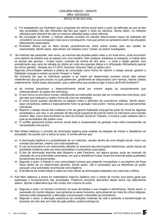 CONCURSO PÚBLICO – DOCENTE
ÁREA: SOCIOLOGIA
EDITAL No 20/2012-IFAL
c) Foi estabelecido por Durkheim que o progresso da ciência social seria a partir da definição de que as leis
das sociedades não são diferentes das leis que regem o resto da natureza. Sendo assim, os métodos
utilizados para descobri-las são os mesmos utilizados pelas outras ciências.
d) Na concepção de Weber, o método utilizado consiste em estudar determinados traços da realidade até
concebê-lo na sua concepção mais pura e consequente, mas que jamais se apresenta assim nas situações
efetivamente observáveis.
e) Durkheim afirma que os fatos sociais caracterizam-se, entre outras coisas, pelo seu caráter de
exterioridade. Sendo assim, eles devem ser tratados como “coisas” ao serem investigados.
9. “As histórias são parecidas: sem aviso, as meninas são levadas pelas mães a um local ermo, onde encontram
uma espécie de parteira que as espera com uma navalha. Sem qualquer anestesia ou assepsia, a mulher abre
as pernas das garotas - muitas vezes, crianças de menos de dez anos - e corta a região genital, num
procedimento que varia da retirada do clitóris ao corte dos grandes lábios e à infibulação (fechamento parcial
do orifício genital).” (Acesso em 5.7.2010. Sanches, Giovana. http g1.globo.com).
Algumas comunidades realizam a prática da circuncisão como forma de reprimir o desejo sexual, garantir a
fidelidade conjugal e manter as jovens “limpas” e “belas”.
No momento em que os indivíduos passam a se inserir em determinado contexto social, eles sofrem
interferências dos grupos sociais no qual pertencem, geralmente se relacionando com normas, valores criados
coletivamente. Sobre essas discussões, qual a alternativa que podemos ligar á teoria de Émile Durkheim?
a) As normas prejudicam o desenvolvimento social por criarem regras de comportamento que
institucionalizam as ações dos indivíduos.
b) O que forma os princípios morais, solidificando as instituições sociais são as vontades dos indivíduos, pois
são eles que traduzem a melhor forma de viver em sociedade.
c) O crime ocorre quando ofendemos os estados fortes e definidos da consciência coletiva. Sendo assim,
essa consciência coletiva é especialmente forte na geração mais jovem, menos presos aos pensamentos
individuais.
d) Reprimir o desejo sexual das mulheres a fim de garantir fidelidade conjugal faz parte da moral de algumas
sociedades e, por isso, é um exemplo de fato social suscetível de exercer sobre os indivíduos uma coerção
exterior. Mas, como dizia Durkheim na obra Da Divisão Social do Trabalho, a moral é o pão cotidiano sem o
qual as sociedades não podem viver.
e) O conflito geracional produz anomia social dada a incapacidade da geração mais velha compreender as
necessidades dos jovens.
10. Max Weber elaborou o conceito de dominação legítima para analisar as relações de mando e obediência na
sociedade. De acordo com a teoria do autor, é correto afirmar que:
a) A dominação legítima é a probabilidade de um indivíduo, situado dentro de uma relação social, impor sua
vontade aos demais, mesmo com toda resistência.
b) O uso da burocracia é um instrumento utilizado no exercício das dominações tradicionais, sendo típicas da
sociedade moderna cada vez mais racionalizar e burocratizar suas ações.
c) O tipo de dominação exercida pelo Nazismo e pelo Fascismo, em alguns grupos, pode ser exemplo da
utilização de uma autoridade carismática, em que a obediência muitas vezes era exercida pelas qualidades
excepcionais dos governantes.
d) Segundo o autor, o Estado é uma comunidade humana que pretende monopolizar o uso legítimo da força
física dentro de um determinado território. Sendo assim, não é necessário que os detentores do poder
possuam uma autoridade reconhecida como legítima.
e) A tendência da modernidade é cada vez mais utilizar as dominações baseadas nos costumes e afetos.
11. Karl Marx elaborou a teoria do materialismo histórico dialético com o intuito de montar uma teoria geral que
explicasse o funcionamento das sociedades. Podemos encontrar elementos dessa teoria nas alternativas
abaixo. Aponte a alternativa que não condiz com a teoria do autor.
a) Segundo o autor, os homens constroem as suas divindades a sua imagem e semelhança. Sendo assim, a
supressão do mundo religioso, que aprisiona os seres humanos, seria possível por meio da crítica religiosa,
fazendo então desaparecer a alienação e promovendo a liberdade da consciência;
b) Segundo o autor, a alienação associa-se às condições materiais de vida e somente a transformação do
processo de vida real, por meio da ação política, poderia extingui-la;

.
6

Área: Sociologia

INSTITUTO FEDERAL DE ALAGOAS

 