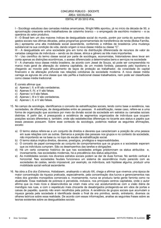 CONCURSO PÚBLICO – DOCENTE
ÁREA: SOCIOLOGIA
EDITAL No 20/2012-IFAL
I - Sociólogo estudioso das camadas médias americanas, Wright Mills apontou, já no início da década de 50, a
aproximação crescente entre trabalhadores de colarinho branco – o empregado de escritório moderno – e os
operários do setor produtivo.
II - O Brasil tem um dos maiores índices de desigualdade social do mundo, porém por conta do aumento dos
gastos sociais nas últimas décadas, pelos programas governamentais de transferência de renda (Bolsa Família,
etc.) apresenta uma alta mobilidade social ascendente, conferindo a milhões de brasileiros uma mudança
substancial na sua condição de vida, dando origem à nova classe média ou classe “C”.
III - A desigualdade em uma sociedade gira em torno da distribuição diferenciada de recursos de valor às
variadas categorias de indivíduos – sendo as de classe, étnica e gênero as três mais importantes.
IV - Uso científico do termo classe social por parte de sociólogos, economistas, historiadores deve levar em
conta apenas as distinções econômicas, o acesso diferenciado a determinados bens e serviços na sociedade
V - A chamada nova classe média brasileira, de acordo com Jessé de Souza, só pode ser compreendida no
marco mais geral de alteração do sistema capitalista, de um modelo fordista, passando pelo toyotismo e
chegando ao movido pelo afrouxamento de laços de proteção ao trabalhador, da voracidade do capital
financeiro e da alteração profunda nas relações cotidianas da sociedade moderna. A nova classe média
carrega as agruras de uma classe que não perfila a tradicional classe trabalhadora, nem pode ser classificada
como classe média tradicional.
É correto afirmar que:
a) Apenas I, II, e III são verdadeiras.
b) Apenas II, IV, e V são falsas.
c) Apenas I e II são falsas.
d) Apenas I, III e V são verdadeiras.
e) Apenas I, II, e V são falsas.
15. No campo da sociologia, identificamos o conceito de estratificações sociais, tendo como base a existência, nas
sociedades, de diferenças, de desigualdades entre as pessoas. A estratificação, nesse caso, refere-se a uma
forma de organização que acontece por meio da divisão social da sociedade em estratos ou camadas sociais
distintas. A partir daí, é pressuposto a existência de segmentos organizados de indivíduos que ocupam
posições sociais diferentes e, também, onde são estabelecidas diferenças no tocante aos status e papéis que
essas pessoas possuem. Sobre esse conteúdo da sociologia, podemos realizar as seguintes afirmações,
exceto:
a) O termo status refere-se a um conjunto de direitos e deveres que caracterizam a posição de uma pessoa
em suas relações com as outras. Demarca a posição das pessoas nos grupos e no contexto da sociedade,
não importando se na base ou no topo da escala de estratificação social.
b) O termo status implica direitos, deveres, prestígios, privilégios e responsabilidades.
c) O conceito de papel corresponde ao conjunto de comportamentos que os grupos e a sociedade esperam
que os indivíduos cumpram. São os desempenhos das tarefas e obrigações.
d) Há um certo consenso histórico de que nas sociedades antigas predominam os status atribuídos e,
inversamente, nas sociedades modernas, há a prevalência dos status adquiridos.
e) As mobilidades sociais nos diversos estratos sociais podem se dar de duas formas: No sentido vertical e
horizontal. Nas sociedades feudais funcionava um sistema de ascendência muito parecido com as
sociedades de castas, sendo impossível, por exemplo, os indivíduos, sob hipótese alguma, produzir uma
mobilidade social vertical ascendente.
16. Na obra a Era dos Extremos, Hobsbawm, analisando o século XX, chega a afirmar que vivemos uma época de
maior concentração da riqueza praticada, especialmente, pela concentração dos lucros e gerenciamentos nas
mãos dos grandes monopólios comerciais e, inversamente, nunca se produziu tanta gente faminta como na
atualidade. Essa realidade de pobreza é percebida, inclusive, nos principais centros capitalista, onde o autor
afirma que os mais ricos e desenvolvidos se viram mais uma vez acostumando-se com a visão diária de
mendigos nas ruas, e com o espetáculo mais chocante de desabrigados protegendo-se em vãos de portas e
caixas de papelão, quando não eram recolhidos pela polícia. A existência de grupos sociais que acumulam a
riqueza gerada pela sociedade é identificada desde o final da era primitiva, sendo, entretanto, diversos os
olhares teóricos sobre essa realidade. De acordo com essas informações, analise as seguintes frases sobre as
teorias existentes sobre as desigualdades sociais:

.
8

Área: Sociologia

INSTITUTO FEDERAL DE ALAGOAS

 