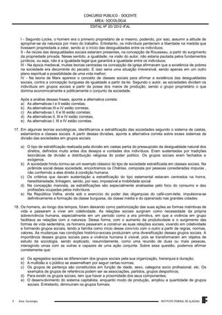 CONCURSO PÚBLICO – DOCENTE
ÁREA: SOCIOLOGIA
EDITAL No 20/2012-IFAL
I - Segundo Locke, o homem era o primeiro proprietário de si mesmo, podendo, por isso, assumir a atitude de
apropriar-se da natureza por meio do trabalho. Entretanto, os indivíduos perderiam a liberdade na medida que
tivessem propriedade a zelar, sendo aí o início das desigualdades entre os indivíduos;
II - As raízes das desigualdades sociais estariam presentes, na concepção de Rousseau, a partir do surgimento
da propriedade privada. Nesse sentido, a igualdade, na visão do autor, não estaria pautada pelos fundamentos
jurídicos, ou seja, não é a igualdade legal que garantirá a igualdade entre os indivíduos;
III - Na época medieval, muitas teorias centradas na concepção da igreja afirmavam que a existência de pobres
na sociedade era decorrente do pecado. E isso seria uma situação irreversível, sendo apenas em um outro
plano espiritual a possibilidade de uma vida melhor;
IV - Na teoria de Marx aparece o conceito de classes sociais para afirmar a existência das desigualdades
sociais, contra a concepção burguesa de igualdade a partir da lei. Segundo o autor, as sociedades dividem os
indivíduos em grupos sociais a partir da posse dos meios de produção, sendo o grupo proprietário o que
domina economicamente e politicamente o conjunto da sociedade.
Após a análise dessas frases, aponte a alternativa correta:
a) As alternativas I e II estão corretas;
b) As alternativas III e IV estão corretas;
c) As alternativas I, II e III estão corretas;
d) As alternativas II, III e IV estão corretas;
e) As alternativas I, III e IV estão corretas.
17. Em algumas teorias sociológicas, identificamos a estratificação das sociedades segundo o sistema de castas,
estamentos e classes sociais. A partir dessas divisões, aponte a alternativa correta sobre esses sistemas de
divisão das sociedades em grupos sociais.
a) O tipo de estratificação realizada pela divisão em castas partia do pressuposto da desigualdade natural dos
direitos, definidos muito antes dos desejos e vontades dos indivíduos. Eram sustentadas por tradições
teocráticas de divisão e distribuição religiosa do poder político. Os grupos sociais eram fechados e
exógenos.
b) A sociedade hindu tornou-se um exemplo clássico do tipo de sociedade estratificada em classes sociais. Na
pirâmide social dessa sociedade, encontramos os Chátrias, composta por pessoas consideradas impuras ,
não conferindo a elas direito à condição humana.
c) Os critérios que davam sustentação a estratificação do tipo estamental estavam centrados na honra,
hereditariedade, linhagem, sendo, por isso, impossível a mobilidade social.
d) Na concepção marxista, as estratificações são especialmente analisadas pelo foco do consumo e das
profissões ocupadas pelos indivíduos.
e) Na República Velha, ainda sob o exercício do poder das oligarquias do café-com-leite, impulsiona-se
definitivamente a formação da classe burguesa, da classe média e do operariado nas grandes cidades.
18. Os homens, ao longo dos tempos, foram deixando como padronização das suas ações as formas instintivas de
vida e passaram a viver em coletividade. As relações sociais surgiram como necessidade da própria
sobrevivência humana, especialmente em um período como a era primitiva, em que a vivência em grupo
facilitava as relações com a natureza. Dessa forma, com o aumento da produtividade e o surgimento das
formas de vida sedentária, os homens passaram a construir as suas relações sociais, vivendo em coletividade
e formando grupos sociais, tendo a família como início desse convívio com o outro a partir de regras, normas,
valores. As mudanças nas condições histórico-sociais produziram uma diversificação desses grupos sociais. A
importância desses grupos sociais para a vivência humana é visível, pois se transformaram em objetos de
estudo da sociologia, sendo explicado, resumidamente, como uma reunião de duas ou mais pessoas,
interagindo umas com as outras e capazes de uma ação conjunta. Sobre essa questão, podemos afirmar
corretamente que:
a) Os agregados sociais se diferenciam dos grupos sociais pela sua organização, hierarquia e duração;
b) A multidão e o público se assemelham por seguir certas normas;
c) Os grupos de pertença são constituídos em função de idade, sexo, categoria socio profissional, etc. Os
exemplos de grupos de referência podem ser as associações, partidos, grupos desportivos;
d) Para existir os grupos sociais, tem que haver a proximidade dos seus componentes;
e) O desenvolvimento do sistema capitalista, enquanto modo de produção, ampliou a quantidade de grupos
sociais. Entretanto, diminuíram os grupos formais.

.
9

Área: Sociologia

INSTITUTO FEDERAL DE ALAGOAS

 