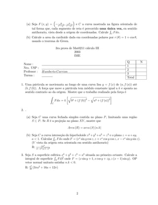 y
       (a) Seja F (x; y) =             ; x
                                x2 +y 2 x2 +y 2
                                                e C a curva mostrada na …gura orientada de
           tal forma que, cada segmento de reta é percorrido uma única vez, en sentido
                                                                      R
           antihorario, vista desde a origem de coordenadas. Calcule C F d .
       (b) Calcule a area da cardioide dada em coordenadas polares por r ( ) = 1 + cos ,
           usando o teorema de Green.

                               3ra prova de Mat0211 cálculo III
                                            2003
                                            IME

                                                                                      Q         N
  Nome :
                                                                                      1
  Nro. USP :
                                                                                      2
  Professor : Humberto Carrion
                                                                                      3
  Turma :
                                                                                      Total

1. Uma párticula se moviemnta ao longo de uma curva lisa y = f (x) de (a; f (a)) até
   (b; f (b)). A força que move a pártícula tem mõdulo constante igual a k e aponta no
   sentido contrario ao da origem. Mostre que o trabalho realizado pela força é
                        Z           q               q
                          Fd = k      b2 + (f (b))2   a2 + (f (a))2
                           C


2. .

       (a) Seja C uma curva fechada simples contida no plano P , limitando uma região
           S P . Se R é a projeção no plano XY , mostre que

                                       Area (R) = area (S) jn:kj

       (b) Seja C a curva interseção do hiperboloide x2 + y 2 + a2 = z 2 e o plano z = a + ay,
                            R
           a < 1. Calcular C F d onde F = (ex sin y cos z; z + ex cos y cos z; x ex sin y sin z).
           (V vista da origem esta orientada em sentido antihorario)
                      5
           R: (1 a2 )a 1 a2
                     p



3. Seja S a super…cie esférica x2 + y 2 + z 2 = a2 situada no primeiro octante. Calcule a
                         R
                               ~
   integral de super…cie S F dS onde F = (x sin y + 1; x cos y + zy; z (x 1) sin y). OP
   vetor normal unitario satisfaz n:k < 0.
         a2
   R:    48
              (3 a2 + 16a + 12 )




                                              2
 