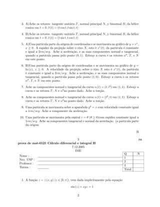 3. A)Ache os vetores: tangente unitário T , normal principal N , y binormal B, da hélice
     conica em t = 0 (t) = (t cos t; t sin t; t)

  4. B)Ache os vetores: tangente unitário T , normal principal N , y binormal B, da hélice
     conica em t = 0 (t) = (t sin t; t cos t; t)

  5. A)Uma partícula parte da origem de coordenadas e se movimenta no grá…co de y = ex ,
     x 0. A rapidez da projeção sobre o eixo X, esto é x0 (t), da partícula é constante
     e igual a 2cm=seg. Ache a aceleração, e as suas componentes normal e tangencial,
     quando a partícula passa pelo ponto (0; 1). Esboçe a curva e os vetores 00 , T , e N
     em este ponto.

  6. B)Uma partícula parte da origem de coordenadas e se movimenta no grá…co de y =
     ln (x), x       0. A velocidade da projeção sobre o eixo X esto é x0 (t), da partícula
     é constante e igual a 2cm=seg. Ache a aceleração, e as suas componentes normal e
     tangencial, quando a partícula passa pelo ponto (1; 0). Esboçe a curva e os vetores
       00
          , T , e N em este ponto.

  7. Ache as componentes normal e tangencial da curva (t) = (t; t3 ) em (1; 1). Esboçe a
     curva e os vetores T , N e 00 no ponto dado. Ache a torção.

  8. Ache as componentes normal e tangencial da curva (t) = (t3 ; t) em (1; 1). Esboçe a
     curva e os vetores T , N e 00 no ponto dado. Ache a torção.

  9. Uma particula se movimenta sobre a aparabola y 2 = x com velocidade constante igual
     a 1cm=seg. Ache a componente da aceleração.

 10. Uma particula se movimenta pela espiral r = (    0)com rapidez constante igual a
     1cm=seg. Ache as componentes tangencial e normal da acerelação. (a particula parte
     da origem

                                                                                         B

                                      3                                                   ra
prova de mat-0121 Cálculo diferencial e integral II
                                  7.12.2005
                                     IME
                                                                               Q          N
 Nome :
                                                                               1
 Nro. USP :
                                                                               2
 Professor :
                                                                               3
 Turma :
                                                                               Total


  1. A função z = z (x; y) (z 2 [0; ]), vem dada implicitamente pela equação

                                       sin (z) + xyz = 1

                                            2
 