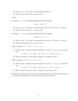 (a) Para (x0 ; y0 ) = (0; 1) ache o correspondente valor de z0 .
   (b) Calcular a derivada de Dz no ponto (0; 1).

   SOL.-

2. A função z = z (x; y) vem dada implícitamente pela equação

                                      z exp (z    2x) = y 2

    (a) Para (x0 ; y0 ) = (2; 2) ache o correspondente valor de z0 . (Por que z0 é único?)
   (b) Calcular a derivada de Dz no ponto (2; 2).

3. A função z = z (x; y) vem dada implícitamente pela equação

                                      z exp (2z    y) = x2

    (a) Para (x0 ; y0 ) = (1; 2) ache o correspondente valor de z0 . (Por que z0 é único?)
   (b) Calcular a derivada de Dz no ponto (1; 2).

4. Seja a super…cie S : x2 + y 2 + z 2 = a + x + y + z.

    (a) Veri…que que a equação do plano tangente no ponto p = (x0 ; y0 ; z0 ) vem dada
        por
                Tp : (2x0 1) x + (2y0 1) y + (2z0 1) z = 2a + x0 + y0 + z0
   (b) Ache um ponto p tal que o plano tangente Tp contenha o eixo Z

5. Seja a super…cie x2 + y 2 + z 2 = a + x + y + z.

    (a) Veri…que que a equação do plano tangente no ponto p = (x0 ; y0 ; z0 ) vem dada
        por
                Tp : (2x0 1) x + (2y0 1) y + (2z0 1) z = 2a + x0 + y0 + z0
   (b) Ache um ponto p tal que o plano tangente Tp contenha o eixo Y

6. Determine as dimensões de uma caixa rectangular fechada de volume máximo tal que
   a soma dos comprimentos de suas 12 arestas seja uma constante c.




                                            3
 