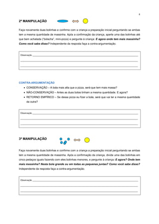 8
2ª MANIPULAÇÃO
Faça novamente duas bolinhas e confirme com a criança a preparação inicial perguntando se ambas
tem a mesma quantidade de massinha. Após a confirmação da criança, aperte uma das bolinhas até
que bem achatada (“bolacha”, mini-pizza) e pergunte à criança: E agora onde tem mais massinha?
Como você sabe disso? Independente da resposta faça a contra-argumentação.
Observação _________________________________________________________________________________________
___________________________________________________________________________________________________
___________________________________________________________________________________________________
CONTRA-ARGUMENTAÇÃO
 CONSERVAÇÃO – A bola mais alta que a pizza, será que tem mais massa?
 NÃO-CONSERVAÇÃO – Antes as duas bolas tinham a mesma quantidade. E agora?
 RETORNO EMPÍRICO – Se dessa pizza eu fizer a bola, será que vai ter a mesma quantidade
da outra?
Observação _________________________________________________________________________________________
___________________________________________________________________________________________________
___________________________________________________________________________________________________
3ª MANIPULAÇÃO
Faça novamente duas bolinhas e confirme com a criança a preparação inicial perguntando se ambas
tem a mesma quantidade de massinha. Após a confirmação da criança, divida uma das bolinhas em
cinco pedaços iguais fazendo com eles bolinhas menores, e pergunte à criança: E agora? Onde tem
mais massinha? Nesta bola grande ou em todas as pequenas juntas? Como você sabe disso?
Independente da resposta faça a contra-argumentação.
Observação _________________________________________________________________________________________
___________________________________________________________________________________________________
___________________________________________________________________________________________________
 