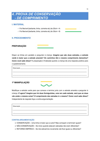 10
4. PROVA DE CONSERVAÇÃO
- DE COMPRIMENTO
I. MATERIAL
- 1 fio flexível (barbante, linha, corrente etc) de 20cm = A
- 1 fio flexível (barbante, linha, corrente etc) de 30cm = B
II. PROCEDIMENTO
PREPARAÇÃO
Dispor as linhas em paralelo e perguntar à criança: Imagine que são duas estradas, a estrada
verde é maior que a estrada amarela? Os caminhos têm o mesmo comprimento (tamanho)?
Como você sabe disso? A preparação é finalizada quando a criança dá uma resposta positiva para
o questionamento.
Observação _________________________________________________________________________________________
___________________________________________________________________________________________________
___________________________________________________________________________________________________
1ª MANIPULAÇÃO
Modifique a estrada verde para que comece e termine junto com a estrada amarela e perguntar à
criança: E agora? Imagine que há duas formiguinhas, uma em cada estrada, será que as duas
vão andar a mesma coisa? O comprimento das estradas é o mesmo? Como você sabe disso?
Independente da resposta faça a contra-argumentação.
Observação _________________________________________________________________________________________
___________________________________________________________________________________________________
___________________________________________________________________________________________________
CONTRA-ARGUMENTAÇÃO
 CONSERVAÇÃO – Uma linha é maior que a outra? Mas começam e terminam iguais?
 NÃO-CONSERVAÇÃO – No início quando estavam esticadas não eram diferentes?
 RETORNO EMPÍRICO – Se nós esticarmos novamente vão ficar iguais ou diferentes?
 