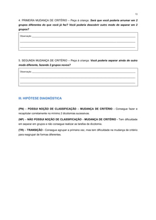 13
4. PRIMEIRA MUDANÇA DE CRITÉRIO – Peça à criança: Será que você poderia arrumar em 2
grupos diferentes do que você já fez? Você poderia descobrir outro modo de separar em 2
grupos?
Observação _________________________________________________________________________________________
___________________________________________________________________________________________________
___________________________________________________________________________________________________
5. SEGUNDA MUDANÇA DE CRITÉRIO – Peça à criança: Você poderia separar ainda de outro
modo diferente, fazendo 2 grupos novos?
Observação _________________________________________________________________________________________
___________________________________________________________________________________________________
___________________________________________________________________________________________________
III. HIPÓTESE DIAGNÓSTICA
(PN) – POSSUI NOÇÃO DE CLASSIFICAÇÃO – MUDANÇA DE CRITÉRIO - Consegue fazer e
recapitular corretamente no mínimo 2 dicotomias sucessivas.
(NP) – NÃO POSSUI NOÇÃO DE CLASSIFICAÇÃO - MUDANÇA DE CRITÉRIO - Tem dificuldade
em separar em grupos e não consegue realizar as tarefas de dicotomia.
(TR) – TRANSIÇÃO - Consegue agrupar a primeira vez, mas tem dificuldade na mudança de critério
para reagrupar de formas diferentes.
 