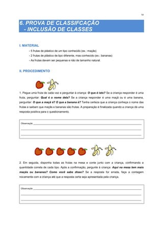 14
6. PROVA DE CLASSIFCAÇÃO
- INCLUSÃO DE CLASSES
I. MATERIAL
- 5 frutas de plástico de um tipo conhecido (ex.: maçãs)
- 2 frutas de plástico de tipo diferente, mas conhecido (ex.: bananas)
- As frutas devem ser pequenas e não de tamanho natural.
II. PROCEDIMENTO
1. Pegue uma fruta de cada vez e perguntar à criança: O que é isto? Se a criança responder é uma
fruta, perguntar: Qual é o nome dela? Se a criança responder é uma maçã ou é uma banana,
perguntar: O que a maçã é? O que a banana é? Tenha certeza que a criança conheça o nome das
frutas e saibam que maçãs e bananas são frutas. A preparação é finalizada quando a criança dá uma
resposta positiva para o questionamento.
Observação _________________________________________________________________________________________
___________________________________________________________________________________________________
___________________________________________________________________________________________________
2. Em seguida, disponha todas as frutas na mesa e conte junto com a criança, confirmando a
quantidade correta de cada tipo. Após a confirmação, pergunte à criança: Aqui na mesa tem mais
maçãs ou bananas? Como você sabe disso? Se a resposta for errada, faça a contagem
novamente com a criança até que a resposta certa seja apresentada pela criança.
Observação _________________________________________________________________________________________
___________________________________________________________________________________________________
___________________________________________________________________________________________________
 