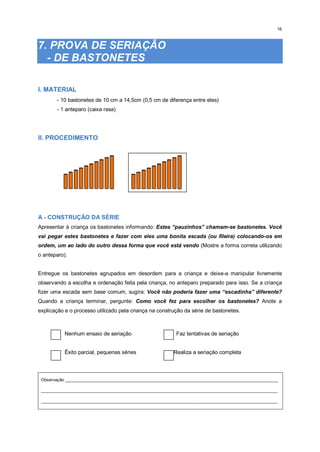 16
7. PROVA DE SERIAÇÃO
- DE BASTONETES
I. MATERIAL
- 10 bastonetes de 10 cm a 14,5cm (0,5 cm de diferença entre eles)
- 1 anteparo (caixa rasa)
II. PROCEDIMENTO
A - CONSTRUÇÃO DA SÉRIE
Apresentar à criança os bastonetes informando: Estes “pauzinhos” chamam-se bastonetes. Você
vai pegar estes bastonetes e fazer com eles uma bonita escada (ou fileira) colocando-os em
ordem, um ao lado do outro dessa forma que você está vendo (Mostre a forma correta utilizando
o anteparo).
Entregue os bastonetes agrupados em desordem para a criança e deixe-a manipular livremente
observando a escolha e ordenação feita pela criança, no anteparo preparado para isso. Se a criança
fizer uma escada sem base comum, sugira: Você não poderia fazer uma “escadinha” diferente?
Quando a criança terminar, pergunte: Como você fez para escolher os bastonetes? Anote a
explicação e o processo utilizado pela criança na construção da série de bastonetes.
Nenhum ensaio de seriação Faz tentativas de seriação
Êxito parcial, pequenas séries Realiza a seriação completa
Observação _________________________________________________________________________________________
___________________________________________________________________________________________________
___________________________________________________________________________________________________
 