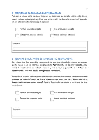 17
B - VERIFICAÇÃO DA EXCLUSÃO (OU INTERCALAÇÃO)
Peça para a criança fechar os olhos. Retire um dos bastonetes que compõe a série e não deixe o
espaço vazio do bastonete retirado. Peça para a criança abrir os olhos e tentar descobrir a posição
em que estava o bastonete retirado pelo aplicador.
Nenhum ensaio de seriação Faz tentativas de seriação
Êxito parcial, seriação próxima Realiza a seriação adequada
Observação _________________________________________________________________________________________
___________________________________________________________________________________________________
___________________________________________________________________________________________________
C - SERIAÇÃO OCULTA ATRÁS DO ANTEPARO (OU CONTRAPROVA)
Se a criança teve êxito sistemático na construção da série e na intercalação, coloque um anteparo
que lhe impeça de ver o a ordenação e explique à ela: Agora é minha vez de fazer a escada com a
sua ajuda. Você vai me dar os bastonetes um após o outro para que minha escada fique tão
bonita quanto a sua! Você deverá entregá-los na ordem certa.
À medida que a criança for entregando cada bastonete, pergunte aleatoriamente, algumas vezes: Por
que você me deu este? Como ele é perto dos outros que estão com você? Como ele é perto
dos que estão comigo, maior, menor? Anotar o desempenho da criança na construção da série
com anteparo.
Nenhum ensaio de seriação Faz tentativas de seriação
Êxito parcial, pequenas séries Realiza a seriação adequada
Observação _________________________________________________________________________________________
___________________________________________________________________________________________________
___________________________________________________________________________________________________
 