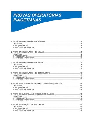 PROVAS OPERATÓRIAS
PIAGETIANAS
1. PROVA DA CONSERVAÇÃO – DE NÚMERO ................................................................................1
I. MATERIAL...................................................................................................................................1
II. PROCEDIMENTO.......................................................................................................................1
III. HIPÓTESE DIAGNÓSTICA........................................................................................................3
2. PROVA DA CONSERVAÇÃO – DE VOLUME.................................................................................4
I. MATERIAL...................................................................................................................................4
II. PROCEDIMENTO.......................................................................................................................4
III. HIPÓTESE DIAGNÓSTICA........................................................................................................6
3. PROVA DA CONSERVAÇÃO – DE MASSA ...................................................................................7
I. MATERIAL...................................................................................................................................7
II. PROCEDIMENTO.......................................................................................................................7
III. HIPÓTESE DIAGNÓSTICA........................................................................................................9
4. PROVA DE CONSERVAÇÃO – DE COMPRIMENTO ...................................................................10
I. MATERIAL.................................................................................................................................10
II. PROCEDIMENTO.....................................................................................................................10
III. HIPÓTESE DIAGNÓSTICA......................................................................................................11
5. PROVA DE CLASSIFIAÇÃO – MUDANÇA DE CRITÉRIO (DICOTOMIA) .....................................12
I. MATERIAL.................................................................................................................................12
II. PROCEDIMENTOS ..................................................................................................................12
III. HIPÓTESE DIAGNÓSTICA......................................................................................................13
6. PROVA DE CLASSIFICAÇÃO – INCLUSÃO DE CLASSES..........................................................14
I. MATERIAL.................................................................................................................................14
II. PROCEDIMENTO.....................................................................................................................14
III. HIPÓTESE DIAGNÓSTICA......................................................................................................15
7. PROVA DE SERIAÇÃO – DE BASTONETES ...............................................................................16
I. MATERIAL.................................................................................................................................16
II. PROCEDIMENTO.....................................................................................................................16
III. HIPÓTESE DIAGNÓSTICA......................................................................................................18
 