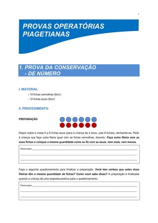 1
PROVAS OPERATÓRIAS
PIAGETIANAS
1. PROVA DA CONSERVAÇÃO
- DE NÚMERO
I. MATERIAL
- 10 fichas vermelhas (6cm)
- 10 fichas azuis (6cm)
II. PROCEDIMENTO
PREPARAÇÃO
Dispor sobre a mesa 6 a 8 fichas azuis (para a criança de 4 anos, usar 6 fichas), alinhando-as. Pedir
à criança que faça outra fileira igual com as fichas vermelhas, dizendo: Faça outra fileira com as
suas fichas e coloque a mesma quantidade como eu fiz com as azuis, nem mais, nem menos.
Observação _________________________________________________________________________________________
___________________________________________________________________________________________________
___________________________________________________________________________________________________
Faça o seguinte questionamento para finalizar a preparação: Você tem certeza que estas duas
fileiras têm a mesma quantidade de fichas? Como você sabe disso? A preparação é finalizada
quando a criança dá uma resposta positiva para o questionamento.
Observação _________________________________________________________________________________________
___________________________________________________________________________________________________
___________________________________________________________________________________________________
 