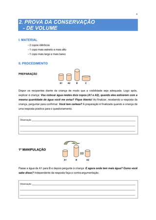 4
2. PROVA DA CONSERVAÇÃO
- DE VOLUME
I. MATERIAL
- 2 copos idênticos
- 1 copo mais estreito e mais alto
- 1 copo mais largo e mais baixo
II. PROCEDIMENTO
PREPARAÇÃO
A1 A2 B C
Dispor os recipientes diante da criança de modo que a visibilidade seja adequada. Logo após,
explicar à criança: Vou colocar água nestes dois copos (A1 e A2), quando eles estiverem com a
mesma quantidade de água você me avisa? Fique Atento! Ao finalizar, recebendo a resposta da
criança, perguntar para confirmar: Você tem certeza? A preparação é finalizada quando a criança dá
uma resposta positiva para o questionamento.
Observação _________________________________________________________________________________________
___________________________________________________________________________________________________
___________________________________________________________________________________________________
1ª MANIPULAÇÃO
A1 B A2
Passe a água de A1 para B e depois pergunte à criança: E agora onde tem mais água? Como você
sabe disso? Independente da resposta faça a contra-argumentação.
Observação _________________________________________________________________________________________
___________________________________________________________________________________________________
___________________________________________________________________________________________________
 