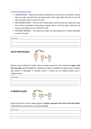 5
CONTRA-ARGUMENTAÇÃO
 CONSERVAÇÃO – Outro dia eu fiz esta brincadeira com um menino do seu tamanho e ele me
disse que neste copo (B) havia mais água porque nele a água estava tão alta! O que você
acha, ele estava certo ou errado? Por quê?
 NÃO-CONSERVAÇÃO - Outro dia uma criança igual a você me disse que nestes dois copos
tem a mesma quantidade de água porque ninguém colocou e nem tirou água. Você acha que
aquele menino estava certo ou errado? Por quê?
 RETORNO EMPÍRICO – Se colocarmos a água nos copos iguais terá a mesma quantidade
nos dois? Por quê?
Observação _________________________________________________________________________________________
___________________________________________________________________________________________________
___________________________________________________________________________________________________
NOVA PREPARAÇÃO
B A1 A2
Retorne a água de B para A1. Então, mostre à criança os copos A1 e A2 e pergunte: E agora, onde
tem mais água, em A1 ou A2? Se a resposta for negativa, complete com água até que a resposta
seja positiva. A preparação é finalizada quando a criança dá uma resposta positiva para o
questionamento.
Observação _________________________________________________________________________________________
___________________________________________________________________________________________________
___________________________________________________________________________________________________
2ª MANIPULAÇÃO
A1 C A2
Pass3 a água de A1 para C e depois pergunte: E agora, onde tem mais? Como você sabe disso?
Independente da resposta faça a contra-argumentação.
Observação _________________________________________________________________________________________
___________________________________________________________________________________________________
___________________________________________________________________________________________________
 