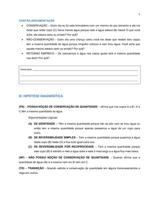 6
CONTRA-ARGUMENTAÇÃO
 CONSERVAÇÃO – Outro dia eu fiz esta brincadeira com um menino do seu tamanho e ele me
disse que neste copo (C) havia menos água porque nele a água estava tão baixa! O que você
acha, ele estava certo ou errado? Por quê?
 NÃO-CONSERVAÇÃO - Outro dia uma criança como você me disse que nestes dois copos
tem a mesma quantidade de água porque ninguém colocou e nem tirou água. Você acha que
aquele menino estava certo ou errado? Por quê?
 RETORNO EMPÍRICO – Se colocarmos a água nos copos iguais terá a mesma quantidade
nos dois? Por quê?
Observação _________________________________________________________________________________________
___________________________________________________________________________________________________
___________________________________________________________________________________________________
III. HIPÓTESE DIAGNÓSTICA
(PN) – POSSUI NOÇÃO DE CONSERVAÇÃO DE QUANTIDADE – afirma que nos copos A e B / A e
C têm a mesma quantidade de água.
Argumentações Lógicas:
(A) DE IDENTIDADE – Têm a mesma quantidade porque não se pôs nem se tirou água ou
então tem a mesma quantidade porque apenas passamos a água de um copo para
outro.
(B) DE REVERSIBILIDADE SIMPLES – Tem a mesma quantidade porque pusemos a água
deste copo (B) neste (A) e fica tudo igual outra vez.
(C) DE REVERSIBILIDADE POR RECIPROCIDADE – Tem a mesma quantidade porque
este copo (B) é estreito e nele a água sobe e este é mais largo e a água fica mais baixa.
(NP) – NÃO POSSUI NOÇÃO DE CONSERVAÇÃO DE QUANTIDADE – Quando afirma que a
quantidade de água não é a mesma nem em B nem em C.
(TR) – TRANSIÇÃO - Quando admite a conservação da quantidade em alguns transvasamentos e
nega em outros.
 