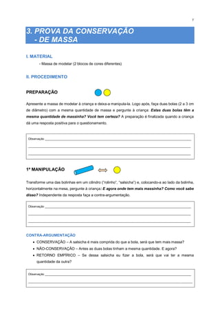 7
3. PROVA DA CONSERVAÇÃO
- DE MASSA
I. MATERIAL
- Massa de modelar (2 blocos de cores diferentes)
II. PROCEDIMENTO
PREPARAÇÃO
Apresente a massa de modelar à criança e deixa-a manipula-la. Logo após, faça duas bolas (2 a 3 cm
de diâmetro) com a mesma quantidade de massa e pergunte à criança: Estas duas bolas têm a
mesma quantidade de massinha? Você tem certeza? A preparação é finalizada quando a criança
dá uma resposta positiva para o questionamento.
Observação _________________________________________________________________________________________
___________________________________________________________________________________________________
___________________________________________________________________________________________________
1ª MANIPULAÇÃO
Transforme uma das bolinhas em um cilindro (“rolinho”, “salsicha”) e, colocando-a ao lado da bolinha,
horizontalmente na mesa, pergunte à criança: E agora onde tem mais massinha? Como você sabe
disso? Independente da resposta faça a contra-argumentação.
Observação _________________________________________________________________________________________
___________________________________________________________________________________________________
___________________________________________________________________________________________________
CONTRA-ARGUMENTAÇÃO
 CONSERVAÇÃO – A salsicha é mais comprida do que a bola, será que tem mais massa?
 NÃO-CONSERVAÇÃO – Antes as duas bolas tinham a mesma quantidade. E agora?
 RETORNO EMPÍRICO – Se dessa salsicha eu fizer a bola, será que vai ter a mesma
quantidade da outra?
Observação _________________________________________________________________________________________
____________________________________________________________________________________________________
 