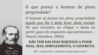 O que possui o homem de plena
propriedade?
O homem só possui em plena propriedade
aquilo que lhe é dado levar deste mundo.
Do que encontra ao chegar e deixa ao
partir goza ele enquanto aqui permanece. -
Pascal. (Genebra, 1860.)
 NÃO TEM DAS SUAS RIQUEZAS A POSSE
REAL, MAS, SIMPLESMENTE, O USUFRUTO.
    ESE - capítulo XVI, a verdadeira propriedade, item 9.
 