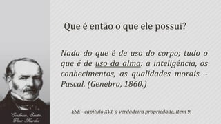 Que é então o que ele possui?

Nada do que é de uso do corpo; tudo o
que é de uso da alma: a inteligência, os
conhecimentos, as qualidades morais. -
Pascal. (Genebra, 1860.)


  ESE - capítulo XVI, a verdadeira propriedade, item 9.
 