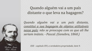 Quando alguém vai a um país
  distante o que leva na bagagem?

Quando alguém vai a um país distante,
constitui a sua bagagem de objetos utilizáveis
nesse país; não se preocupa com os que ali lhe
seriam inúteis. - Pascal. (Genebra, 1860.)


    ESE - capítulo XVI, a verdadeira propriedade, item 9.
 