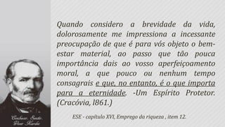 Quando considero a brevidade da vida,
dolorosamente me impressiona a incessante
preocupação de que é para vós objeto o bem-
estar material, ao passo que tão pouca
importância dais ao vosso aperfeiçoamento
moral, a que pouco ou nenhum tempo
consagrais e que, no entanto, é o que importa
para a eternidade. -Um Espírito Protetor.
(Cracóvia, l861.)
    ESE - capítulo XVI, Emprego da riqueza , item 12.
 