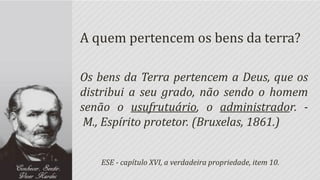 A quem pertencem os bens da terra?

Os bens da Terra pertencem a Deus, que os
distribui a seu grado, não sendo o homem
senão o usufrutuário, o administrador. -
 M., Espírito protetor. (Bruxelas, 1861.)


   ESE - capítulo XVI, a verdadeira propriedade, item 10.
 