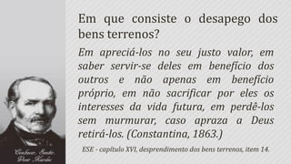 Em que consiste o desapego dos
bens terrenos?
Em apreciá-los no seu justo valor, em
saber servir-se deles em benefício dos
outros e não apenas em benefício
próprio, em não sacrificar por eles os
interesses da vida futura, em perdê-los
sem murmurar, caso apraza a Deus
retirá-los. (Constantina, 1863.)
ESE - capítulo XVI, desprendimento dos bens terrenos, item 14.
 