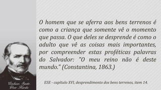 O homem que se aferra aos bens terrenos é
como a criança que somente vê o momento
que passa. O que deles se desprende é como o
adulto que vê as coisas mais importantes,
por compreender estas proféticas palavras
do Salvador: "O meu reino não é deste
mundo." (Constantina, 1863.)

 ESE - capítulo XVI, desprendimento dos bens terrenos, item 14.
 