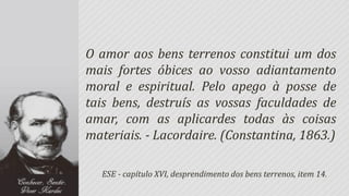 O amor aos bens terrenos constitui um dos
mais fortes óbices ao vosso adiantamento
moral e espiritual. Pelo apego à posse de
tais bens, destruís as vossas faculdades de
amar, com as aplicardes todas às coisas
materiais. - Lacordaire. (Constantina, 1863.)

  ESE - capítulo XVI, desprendimento dos bens terrenos, item 14.
 