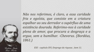 Não nos referimos, é claro, a essa caridade
fria e egoísta, que consiste em a criatura
espalhar ao seu derredor o supérfluo de uma
existência dourada. Referimo-nos à caridade
plena de amor, que procura a desgraça e a
ergue, sem a humilhar. -Cheverus. (Bordéus,
1861.)
       ESE - capítulo XVI, Emprego da riqueza , item 11.
 