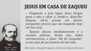 – Chegando a esse lugar, Jesus dirigiu
 para o alto o olhar e, vendo-o, disse-lhe:
 Zaqueu, dá-te pressa em descer,
 porquanto preciso que me hospedes hoje
 em tua casa.
 - Zaqueu desceu imediatamente e o
 recebeu jubiloso. Vendo isso, todos
 murmuravam, a dizer: Ele foi hospedar-
 se em casa de um homem de má vida.
Allan Kardec. O Evangelho segundo o Espiritismo, Capítulo XVII, item 4.
 