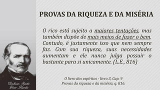 PROVAS DA RIQUEZA E DA MISÉRIA

O rico está sujeito a maiores tentações, mas
também dispõe de mais meios de fazer o bem.
Contudo, é justamente isso que nem sempre
faz. Com sua riqueza, suas necessidades
aumentam e ele nunca julga possuir o
bastante para si unicamente. (L.E., 816)

        O livro dos espíritos - livro 3, Cap. 9
       Provas da riqueza e da miséria, q. 816.
 