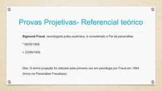 Provas Projetivas- Referencial teórico
Sigmund Freud, neurologista judeu-austríaco, é considerado o Pai da psicanálise.
* 06/05/1856
+ 23/09/1939
Obs: O termo projeção foi utilizado pela primeira vez em psicologia por Freud em 1894
(Início na Psicanálise Freudiana).
 