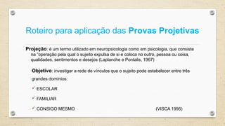 Roteiro para aplicação das Provas Projetivas
Projeção: é um termo utilizado em neuropsicologia como em psicologia, que consiste
na “operação pela qual o sujeito expulsa de si e coloca no outro, pessoa ou coisa,
qualidades, sentimentos e desejos (Laplanche e Pontalis, 1967)
Objetivo: investigar a rede de vínculos que o sujeito pode estabelecer entre três
grandes domínios:
 ESCOLAR
 FAMILIAR
 CONSIGO MESMO (VISCA 1995)
 