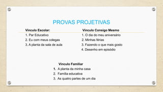 PROVAS PROJETIVAS
Vínculo Escolar: Vínculo Consigo Mesmo
1. Par Educativo 1. O dia do meu aniversário
2. Eu com meus colegas 2. Minhas férias
3. A planta da sala de aula 3. Fazendo o que mais gosto
4. Desenho em episódio
Vínculo Familiar
1. A planta da minha casa
2. Família educativa
3. As quatro partes de um dia
 