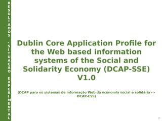 R
E
S
U
L
T
A
D
O
S
-
S
I
T
U
A
Ç
Ã
O
E
X
P
E
R
I
M
E
N
T
A
L 21
Dublin Core Application Profile for
the Web based information
systems of the Social and
Solidarity Economy (DCAP-SSE)
V1.0
(DCAP para os sistemas de informação Web da economia social e solidária ->
DCAP-ESS)
 