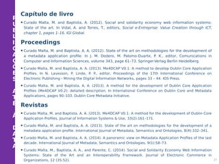 P
U
B
L
I
C
A
Ç
Õ
E
S
A
T
É
À
D
A
T
A
Capítulo de livro
•Curado Malta, M. and Baptista, A. (2012). Social and solidarity economy web information systems:
State of the art. In Vidal, A. and Torres, T., editors, Social e-Entreprise: Value Creation through ICT,
chapter 1, pages 1–16. IGI Global.
Proceedings
•Curado Malta, M. and Baptista, A. A. (2012). State of the art on methodologies for the development of
a metadata application profile. In J. M. Dodero, M. Palomo-Duarte, P. K., editor, Comunications in
Computer and Information Sciences, volume 343, page 61–73. Springer-Verlag Berlin Heidelberg.
• Curado Malta, M. and Baptista, A. A. (2013). Me4DCAP V0.1: A method to develop Dublin Core Application
Profiles. In N. Lavesson, P. Linde, P. P., editor, Proceedings of the 17th International Conference on
Electronic Publishing - Mining the Digital Information Networks, pages 33 – 44. IOS Press.
• Curado Malta, M. and Baptista, A. A. (2013). A method for the development of Dublin Core Application
Profiles (Me4DCAP V0.2): detailed description. In International Conference on Dublin Core and Metadata
Applications, pages 90–103. Dublin Core Metadata Initiative.
Revistas
• Curado Malta, M. and Baptista, A. A. (2013). Me4DCAP V0.1: A method for the development of Dublin Core
Application Profiles. Journal of Information Systems & Use, 33(2):161–171.
• Curado Malta, M. and Baptista, A. A. (2013). State of the art on methodologies for the development of a
metadata application profile. International Journal of Metadata, Semantics and Ontologies, 8(4):332–341.
• Curado Malta, M. and Baptista, A. A. (2014). A panoramic view on Metadata Application Profiles of the last
decade. International Journal of Metadata, Semantics and Ontologies, 9(1):58–73.
• Curado Malta, M., Baptista, A. A., and Parente, C. (2014). Social and Solidarity Economy Web Information
Systems: State of the Art and an Interoperability Framework. Journal of Electronic Commerce in
Organizations, 12 (35-52). 27
 