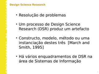M
E
T
O
D
O
L
O
G
I
A
D
E
I
N
V
E
S
T
I
G
A
Ç
Ã
O 7
Design Science Research
• Resolução de problemas
• Um processo de Design Science
Research (DSR) produz um artefacto
• Constructo, modelo, método ou uma
instanciação destes três [March and
Smith, 1995]
• Há vários enquadramentos de DSR na
área de Sistemas de Informação
 