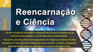 • Ele deu o exemplo de uma mulher no Líbano, que deu o nome de 25 pessoas que ela
lembrava de vidas passadas, e uma descrição de seus relacionamentos.
• Em seu livro, (De Volta à Vida: Casos Extraordinários de Crianças que Lembraram de Vidas
Passadas), o Dr. Tucker deu vários exemplos de crianças nos EUA e no exterior, cuja aparente
lembrança de vidas anteriores confirmaram sua crença em vida após a morte.
 