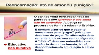 Reencarnação: ato de amor ou punição?
Educativo
não punitivo
O ser não volta para pagar nada do
passado e sim aprender o que ainda
não foi aprendido. A justiça se
processa de forma a educar o Espírito.
É comum dizer-se que o espírito
reencarnou para “pagar” pois quem
deve tem de pagar. Tal afirmação deve
ser entendida no seu sentido figurado.
A “divida” deve ser entendida como
ausência de conhecimento, isto é,
desconhecimento em relação à Lei de
Deus.
 