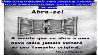 NÃO DEVEMOS CRER NA REENCARNAÇÃO. DEVEMOS CONHECER, SABER E EMBASAR ESSE
RACIOCINIO EM UMA FÉ VERDADEIRA, LÍMPIDA , CLARA E RESISTENTE A QUALQUER
CONTESTAMENTO.
 