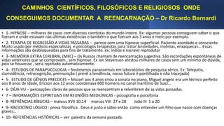 CAMINHOS CIENTÍFICOS, FILOSÓFICOS E RELIGIOSOS ONDE
CONSEGUIMOS DOCUMENTAR A REENCARNAÇÃO – Dr Ricardo Bernardi
• 1- HIPNOSE – milhares de casos com diversos cientistas do mundo inteiro. Ex: algumas pessoas conseguem saber o que
fizeram e onde estavam nas últimas existências e também o que fizeram aos 3 anos e meio por exemplo.
• 2- TERAPIA DE REGRESSÃO A VIDAS PASSADAS – parece com uma hipnose superficial. Paciente acordado e consciente.
Muito usado por médicos especialistas e pisicólogos terapeutas para tratar Ansiedades, insônias, enxaquecas... Essas
informações são desbloqueadas para fins de tratamento. ex: índios e escravo reprodutor
• 3- MEMÓRIA EXTRA CEREBRAL (MEC) – Os Russos chamam de reencarnação sugestiva. São recordações espontâneas de
vidas anteriores que se comprovam , sem hipnose. Ex Ian Stevenson atestou milhares de casos sem um mínimo de dúvida,
pois se houvesse , seria rejeitado automaticamente.
• 4- ESTUDOS DE PARAPSICOLOGIA – fenômenos paranormais em laboratórios de pesquisa sérios. Ex: Telepatia,
clarividência, retrocognição, premunição ( prevê a tendência, nosso futuro é pontilhado e não tracejado)
• 5- ESTUDO DE GÊNIOS PRECOCES – Mozart aos 4 anos criou a sonata no piano, Miguel angelo era um técnico perfeito
aos 8 anos de idade, Ericson aos 12 anos coordenava 600 homens no canal marítimo de Suez…
• 6- DÉJA-VU – percepções claras de pessoas que se reencontram e relembram de as vidas passadas.
• 7 – INFORMAÇÕES ESPIRITUAIS EM REUNIÕES MEDIÚNICAS - psicografia e psicofonia
• 8- REFRÊNCIAS BÍBLICAS – mateus XVII 10:14 marcos VIII 27 e 28 João III 1 a 20
• 9- RACIOCÍNIO LÓGICO : prova filosófica . Deus é justo e sábio então como entender um filho que nasce com doenças
graves…
• 10- REFERÊNCIAS HISTÓRICAS – ver palestra da semana passada.
 